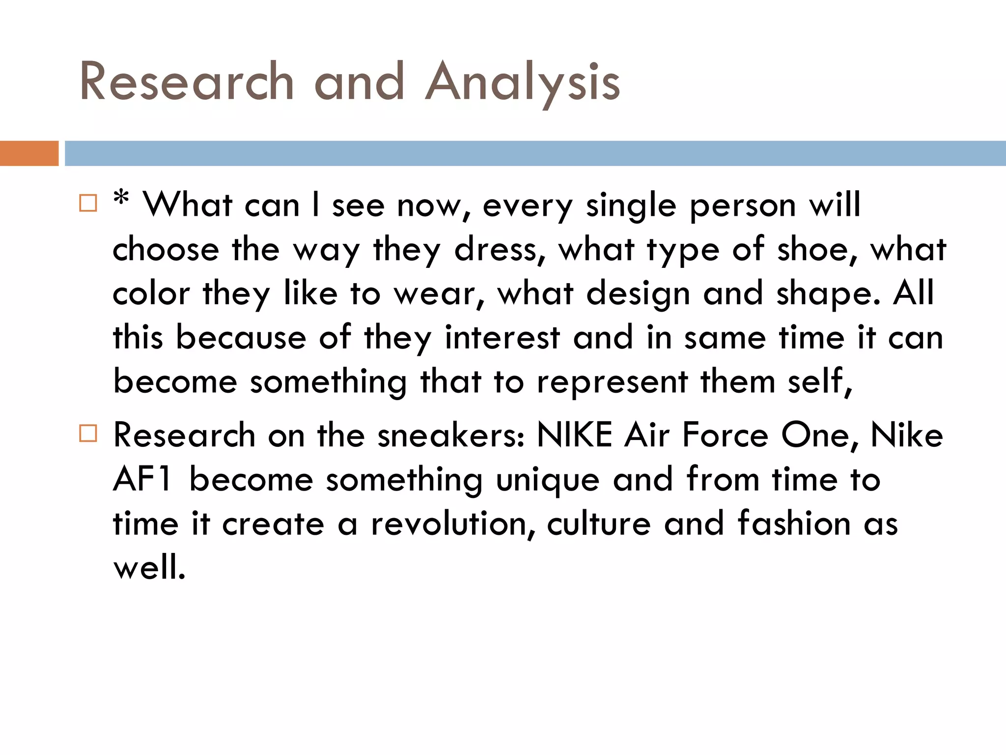 Research and Analysis * What can I see now, every single person will choose the way they dress, what type of shoe, what color they like to wear, what design and shape. All this because of they interest and in same time it can become something that to represent them self, Research on the sneakers: NIKE Air Force One, Nike AF1 become something unique and from time to time it create a revolution, culture and fashion as well.  