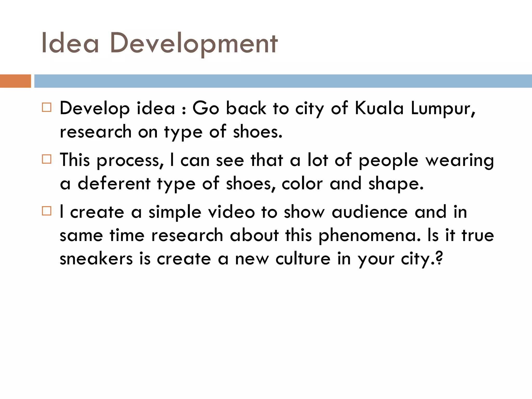 Idea Development Develop idea : Go back to city of Kuala Lumpur, research on type of shoes. This process, I can see that a lot of people wearing a deferent type of shoes, color and shape. I create a simple video to show audience and in same time research about this phenomena. Is it true sneakers is create a new culture in your city.? 