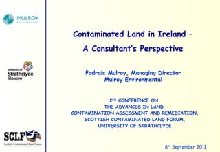 2 ND  CONFERENCE ON  THE ADVANCES IN LAND  CONTAMINATION ASSESSMENT AND REMEDIATION, SCOTTISH CONTAMINATED LAND FORUM, UNIVERSITY OF STRATHCLYDE Contaminated Land in Ireland – A Consultant’s Perspective 8 th  September 2011 Padraic Mulroy, Managing Director Mulroy Environmental 