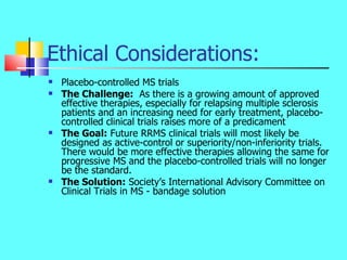 Ethical Considerations: <ul><li>Placebo-controlled MS trials </li></ul><ul><li>The Challenge:   As there is a growing amou...