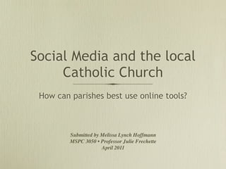 Social Media and the local
     Catholic Church
 How can parishes best use online tools?



         Submitted by Melissa Lynch Hoffmann
         MSPC 3050 • Professor Julie Frechette
                      April 2011
 