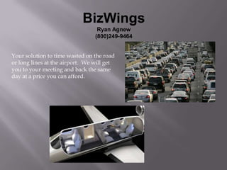 BizWings
                                  Ryan Agnew
                                 (800)249-9464


Your solution to time wasted on the road
or long lines at the airport. We will get
you to your meeting and back the same
day at a price you can afford.
 