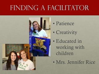 Finding a facilitator
• Patience
• Creativity
• Educated in
working with
children
• Mrs. Jennifer Rice