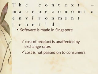 The context – macroeconomic environment [cont’d] Software is made in Singapore  cost of product is unaffected by exchange rates  cost is not passed on to consumers 