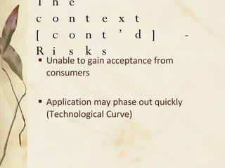 The context [cont’d] - Risks Unable to gain acceptance from consumers Application may phase out quickly (Technological Curve) 