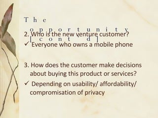 2. Who is the new venture customer? Everyone who owns a mobile phone 3. How does the customer make decisions about buying this product or services? Depending on usability/ affordability/ compromisation of privacy The opportunity [cont’d]  