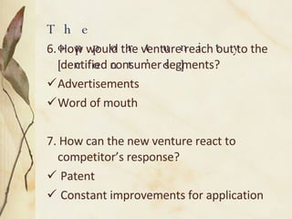 6. How would the venture reach out to the identified consumer segments? Advertisements Word of mouth 7. How can the new venture react to competitor’s response? Patent Constant improvements for application The opportunity [cont’d]  