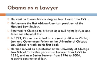 Obama as a Lawyer He went on to earn his law degree from Harvard in 1991. He became the first African-American president of the Harvard Law Review.  Returned to Chicago to practice as a civil rights lawyer and teach constitutional law. In 1991, Obama accepted a two-year position as Visiting Law and Government Fellow at the University of Chicago Law School to work on his first book. He then served as a professor at the University of Chicago Law School for twelve years as a Lecturer from 1992 to 1996, and as a Senior Lecturer from 1996 to 2004, teaching constitutional law. 