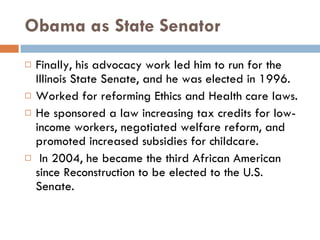 Obama as State Senator Finally, his advocacy work led him to run for the Illinois State Senate, and he was elected in 1996. Worked for reforming Ethics and Health care laws. He sponsored a law increasing tax credits for low-income workers, negotiated welfare reform, and promoted increased subsidies for childcare. In 2004, he became the third African American since Reconstruction to be elected to the U.S. Senate.  