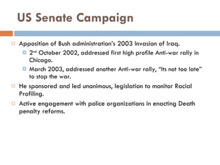 US Senate Campaign Apposition of Bush administration’s 2003 Invasion of Iraq. 2 nd  October 2002, addressed first high profile Anti-war rally in Chicago. March 2003, addressed another Anti-war rally, “Its not too late” to stop the war. He sponsored and led unanimous, legislation to monitor Racial Profiling. Active engagement with police organizations in enacting Death penalty reforms. 