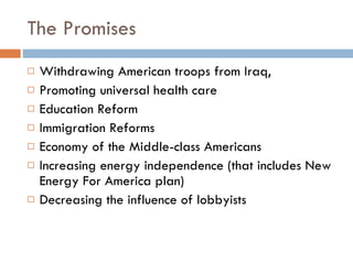 The Promises Withdrawing American troops from Iraq,  Promoting universal health care Education Reform Immigration Reforms Economy of the Middle-class Americans Increasing energy independence (that includes New Energy For America plan) Decreasing the influence of lobbyists  
