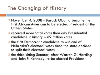 The Changing of History November 4, 2008 - Barack Obama became the first African American to be elected President of the United States received more total votes than any Presidential candidate in history – 69 million votes the first Democratic candidate to win one of Nebraska's electoral votes since the state decided to split their electoral votes the third sitting Senator, after Warren G. Harding and John F. Kennedy, to be elected President 