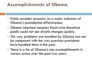 Accomplishments of Obama Public consider economy as a major indicator of Obama’s presidential effectiveness. Obama inherited complex fiscal crisis therefore public could not see drastic changes quickly. The way problems are handled by Obama can not be compared with the way previous presidents have handled them in the past. There is a list of Obama’s top accomplishments in various areas over the past two years 