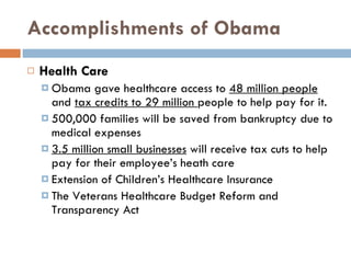 Accomplishments of Obama Health Care Obama gave healthcare access to  48 million people  and  tax credits to 29 million  people to help pay for it. 500,000 families will be saved from bankruptcy due to medical expenses 3.5 million small businesses  will receive tax cuts to help pay for their employee’s heath care Extension of Children’s Healthcare Insurance The Veterans Healthcare Budget Reform and Transparency Act 