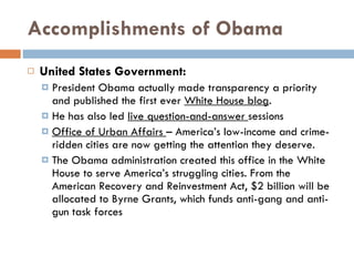 Accomplishments of Obama United States Government: President Obama actually made transparency a priority and published the first ever  White House blog . He has also led  live question-and-answer  sessions Office of Urban Affairs  – America’s low-income and crime-ridden cities are now getting the attention they deserve.  The Obama administration created this office in the White House to serve America’s struggling cities. From the American Recovery and Reinvestment Act, $2 billion will be allocated to Byrne Grants, which funds anti-gang and anti-gun task forces 
