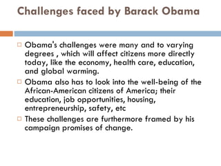 Challenges faced by Barack Obama Obama's challenges were many and to varying degrees , which will affect citizens more directly today, like the economy, health care, education, and global warming.  Obama also has to look into the well-being of the African-American citizens of America; their education, job opportunities, housing, entrepreneurship, safety, etc These challenges are furthermore framed by his campaign promises of change.  