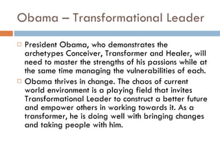 Obama – Transformational Leader President Obama, who demonstrates the archetypes Conceiver, Transformer and Healer, will need to master the strengths of his passions while at the same time managing the vulnerabilities of each. Obama thrives in change. The chaos of current world environment is a playing field that invites Transformational Leader to construct a better future and empower others in working towards it. As a transformer, he is doing well with bringing changes and taking people with him. 