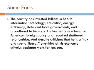 Some Facts The country has invested billions in health information technology, education, energy efficiency, state and local governments, and broadband technology. He has set a new tone for American foreign policy and repaired shattered relationships. And despite criticisms that he is a “tax and spend liberal,” one-third of his economic stimulus package went for tax cuts.  