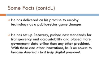 Some Facts (contd..) He has delivered on his promise to employ technology as a public-sector game changer.   He has set up Recovery, pushed new standards for transparency and accountability and placed more government data online than any other president.  With these and other innovations,  he is on course to become America’s first truly digital president. 