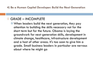 4) Be a Human Capital Developer: Build the Next Generation GRADE – INCOMPLETE When leaders build the next generation, they pay attention to building the skills necessary not for the short term but for the future. Obama is laying the groundwork for next generation skills, development in climate change, healthcare, infrastructure development and a host of other areas. It's too soon to give him a grade. Small business leaders in particular are nervous about where he might go 