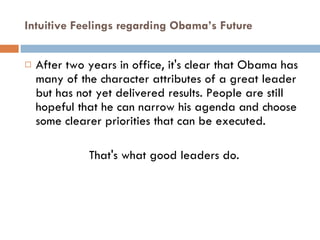 Intuitive Feelings regarding Obama’s Future After two years in office, it's clear that Obama has many of the character attributes of a great leader but has not yet delivered results. People are still hopeful that he can narrow his agenda and choose some clearer priorities that can be executed.  That's what good leaders do. 