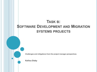 TASK B:
SOFTWARE DEVELOPMENT AND MIGRATION
                 SYSTEMS PROJECTS




   Challenges and mitigations from the project manager perspectives



   Kalilou Diaby
 