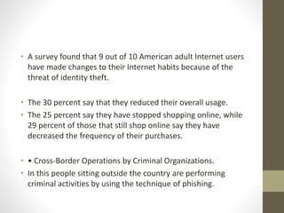 • A survey found that 9 out of 10 American adult Internet users
have made changes to their Internet habits because of the
threat of identity theft.
• The 30 percent say that they reduced their overall usage.
• The 25 percent say they have stopped shopping online, while
29 percent of those that still shop online say they have
decreased the frequency of their purchases.
• • Cross-Border Operations by Criminal Organizations.
• In this people sitting outside the country are performing
criminal activities by using the technique of phishing.
 