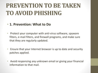 PREVENTION TO BE TAKEN
TO AVOID PHISHING
• 1. Prevention: What to Do
• Protect your computer with anti-virus software, spyware
filters, e-mail filters, and firewall programs, and make sure
that they are regularly updated.
• Ensure that your Internet browser is up to date and security
patches applied.
• Avoid responsing any unknown email or giving your financial
information to that mail.
 