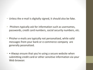 • Unless the e-mail is digitally signed, it should also be fake.
• Phishers typically ask for information such as usernames,
passwords, credit card numbers, social security numbers, etc.
• Phisher e-mails are typically not personalized, while valid
messages from your bank or e-commerce company are
generally pesonalized.
• • Always ensure that you're using a secure website when
submitting credit card or other sensitive information via your
Web browser.
 