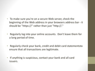 • To make sure you're on a secure Web server, check the
beginning of the Web address in your browsers address bar - it
should be "https://" rather than just "http://."
• Regularly log into your online accounts. Don't leave them for
a long period of time.
• Regularly check your bank, credit and debit card statementsto
ensure that all transactions are legitimate.
• If anything is suspicious, contact your bank and all card
issuers.
 