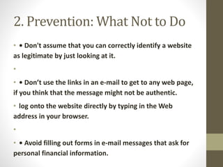 2. Prevention: What Not to Do
• • Don't assume that you can correctly identify a website
as legitimate by just looking at it.
•
• • Don’t use the links in an e-mail to get to any web page,
if you think that the message might not be authentic.
• log onto the website directly by typing in the Web
address in your browser.
•
• • Avoid filling out forms in e-mail messages that ask for
personal financial information.
 