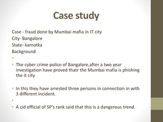 Case study
Case - fraud done by Mumbai mafia in IT city
City- Bangalore
State- karnatka
Background
•
• The cyber crime police of Bangalore,after a two year
investigation have proved thatr the Mumbai mafia is phishing
the it city
• In this they have arrested three persons in connection in with
3 different incident.
•
• A cid official of SP’s rank said that this is a dangerous trend.
 