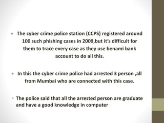  The cyber crime police station (CCPS) registered around
100 such phishing cases in 2009,but it’s difficult for
them to trace every case as they use benami bank
account to do all this.
 In this the cyber crime police had arrested 3 person ,all
from Mumbai who are connected with this case.
• The police said that all the arrested person are graduate
and have a good knowledge in computer
 