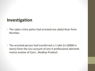 Investigation
• The cyber crime police had arrested one abdul khan from
Mumbai.
• The arrested person had transferred rs 1 lakh (rs 50000 in
twice) from the icici account of one it professional abhishek
malvia anative of itarsi , Madhya Pradesh.
 