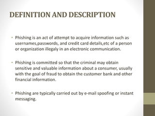 DEFINITION AND DESCRIPTION
• Phishing is an act of attempt to acquire information such as
usernames,passwords, and credit card details,etc of a person
or organization illegaly in an electronic communication.
• Phishing is committed so that the criminal may obtain
sensitive and valuable information about a consumer, usually
with the goal of fraud to obtain the customer bank and other
financial information.
• Phishing are typically carried out by e-mail spoofing or instant
messaging.
 