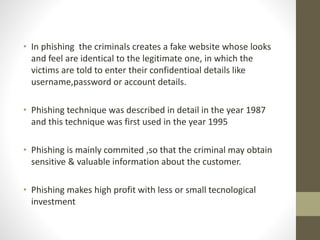 • In phishing the criminals creates a fake website whose looks
and feel are identical to the legitimate one, in which the
victims are told to enter their confidentioal details like
username,password or account details.
• Phishing technique was described in detail in the year 1987
and this technique was first used in the year 1995
• Phishing is mainly commited ,so that the criminal may obtain
sensitive & valuable information about the customer.
• Phishing makes high profit with less or small tecnological
investment
 
