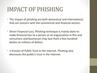 IMPACT OF PHISHING
• The Impact of phishing are both domestical and international,
that are concern with the commercial and financial sectors.
• Direct Financial Loss. Phishing technique is mainly done to
make financial loss to a person or an organisation.In this and
consumers and businesses may lose from a few hundred
dollars to millions of dollars.
• • Erosion of Public Trust in the Internet. Phishing also
decreases the public’s trust in the Internet.
 