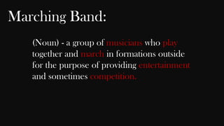 Marching Band:
(Noun) - a group of musicians who play
together and march in formations outside
for the purpose of providing entertainment
and sometimes competition.

 