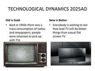TECHNOLOGICAL DYNAMICS 2025AD
Old is Gold
• Back in 1950s there was a
mass consumption of radios
and newspapers, people
were reluctant to pick up
with TVs
New is Better
• Everybody is waiting to see
how lead TV will do better
things than casual flat
screen TV
 