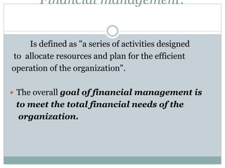 Financial management:
Is defined as "a series of activities designed
to allocate resources and plan for the efficient
operation of the organization".
 The overall goal of financial management is
to meet the total financial needs of the
organization.
 
