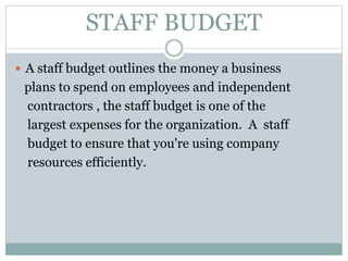STAFF BUDGET
 A staff budget outlines the money a business
plans to spend on employees and independent
contractors , the staff budget is one of the
largest expenses for the organization. A staff
budget to ensure that you're using company
resources efficiently.
 