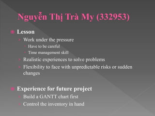  Lesson
› Work under the pressure
 Have to be careful
 Time management skill
› Realistic experiences to solve problems
› Flexibility to face with unpredictable risks or sudden
changes
 Experience for future project
› Build a GANTT chart first
› Control the inventory in hand
 