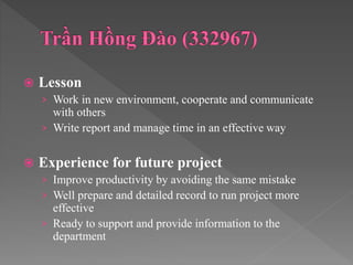  Lesson
› Work in new environment, cooperate and communicate
with others
› Write report and manage time in an effective way
 Experience for future project
› Improve productivity by avoiding the same mistake
› Well prepare and detailed record to run project more
effective
› Ready to support and provide information to the
department
 