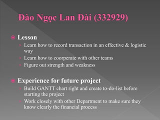  Lesson
› Learn how to record transaction in an effective & logistic
way
› Learn how to coorperate with other teams
› Figure out strength and weakness
 Experience for future project
› Build GANTT chart right and create to-do-list before
starting the project
› Work closely with other Department to make sure they
know clearly the financial process
 