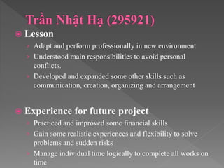 Lesson
› Adapt and perform professionally in new environment
› Understood main responsibilities to avoid personal
conflicts.
› Developed and expanded some other skills such as
communication, creation, organizing and arrangement
 Experience for future project
› Practiced and improved some financial skills
› Gain some realistic experiences and flexibility to solve
problems and sudden risks
› Manage individual time logically to complete all works on
time
 