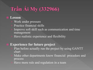  Lesson
› Work under pressure
› Practice financial skills
› Improve soft skill such as communication and time
management
› Have realistic experience and flexibility
 Experience for future project
› Plan before actually run the project by using GANTT
chart
› Make other departments know financial procedure and
process
› Have more rule and regulation in a team
 