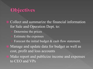  Collect and summarize the financial information
for Sale and Operation Dept. to:
› Determine the prices
› Estimate the expenses
› Forecast the initial budget & cash flow statement.
 Manage and update data for budget as well as
cost, profit and loss accounts
 Make report and publicize income and expenses
to CEO and VPs
 