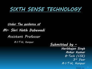 SIXTH SENSE TECHNOLOGY
Under The guidance of
Mr. Shri Nath Dubewedi
Assistant Professor
A.I.T.H, Kanpur
Submitted by –
Haribhajan Singh
Ankur Kumar
B-Tech (CSE)
3rd Year
A.I.T.H, Kanpur
Slide-01
1
 