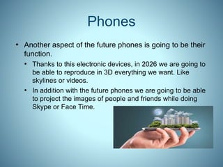 Phones
• Another aspect of the future phones is going to be their
function.
• Thanks to this electronic devices, in 2026 we are going to
be able to reproduce in 3D everything we want. Like
skylines or videos.
• In addition with the future phones we are going to be able
to project the images of people and friends while doing
Skype or Face Time.
 
