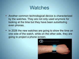 Watches
• Another common technological device is characterized
by the watches. They are not only used anymore for
looking at the time but they have been substituting
even phones.
• In 2026 the new watches are going to show the time on
one side of the watch, while on the other side, they are
going to project a phone screen.
 